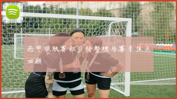 西甲级联赛积分榜整理与赛季焦点回顾