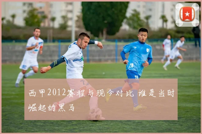 西甲2012赛程与现今对比 谁是当时崛起的黑马