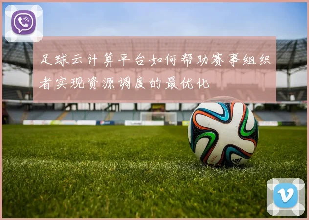 足球云计算平台如何帮助赛事组织者实现资源调度的最优化