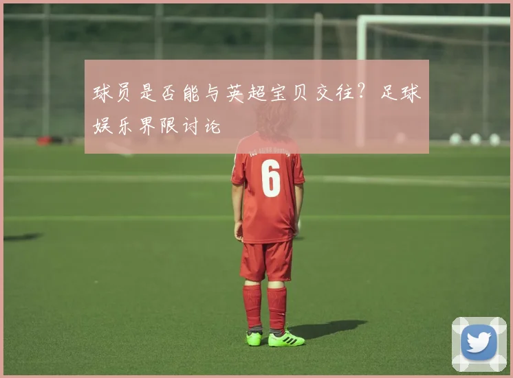 球员是否能与英超宝贝交往？足球娱乐界限讨论