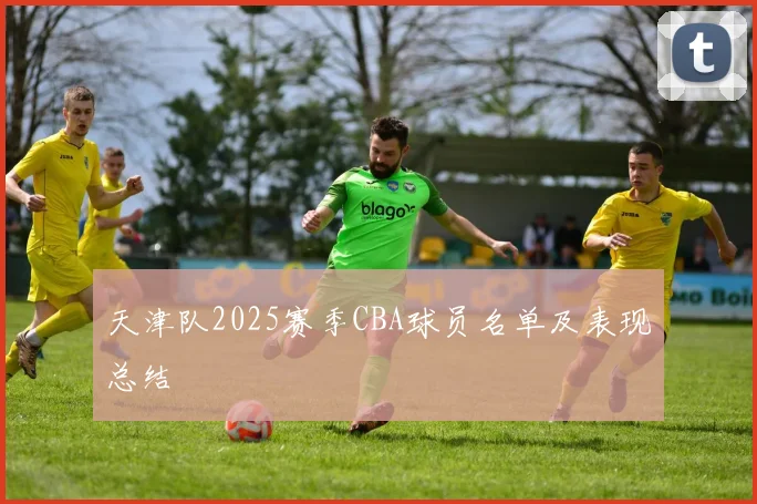 天津队2025赛季CBA球员名单及表现总结