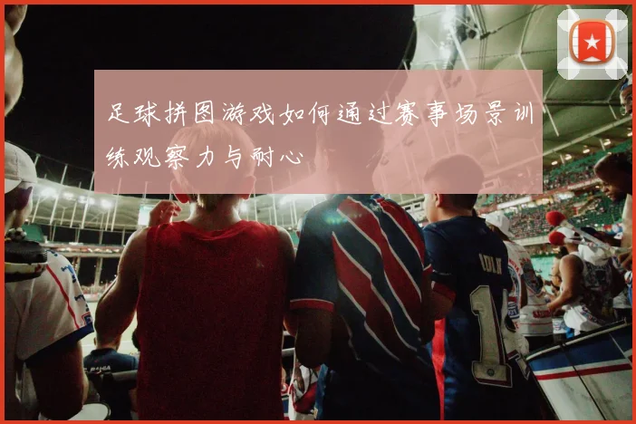足球拼图游戏如何通过赛事场景训练观察力与耐心