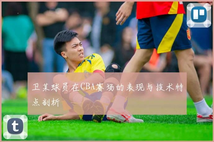 卫某球员在CBA赛场的表现与技术特点剖析