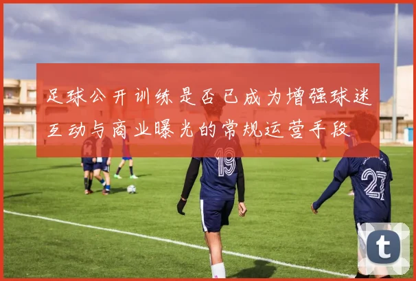 足球公开训练是否已成为增强球迷互动与商业曝光的常规运营手段